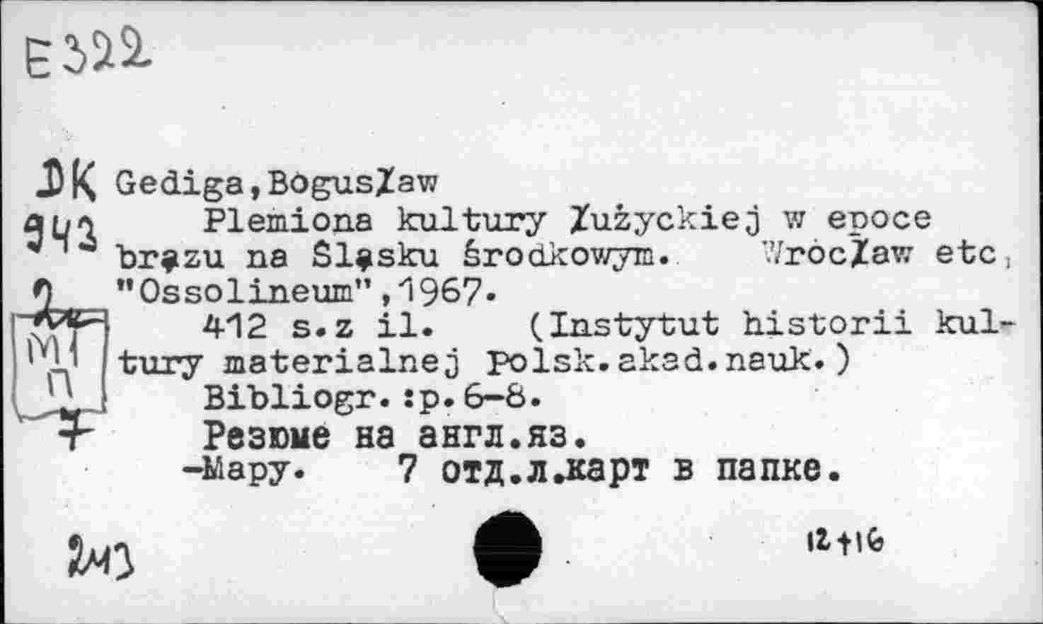 ﻿Є
J) K Gediga,Bögus/aw ано Plemiona kultury Zuzyckiej w еросе br^zu na Sl^sku êrodkowym. Wroclaw etc ! "Ossolineum”,Л 967.
412 s.z il. (Instytut historii kultury materialnej polsk.akad.nauk.) Bibliogr.:p.6-8.
Резюме на англ.яз.
-Мару. 7 отд.л.карт в папке.
ЇЛО
Il-Hfc